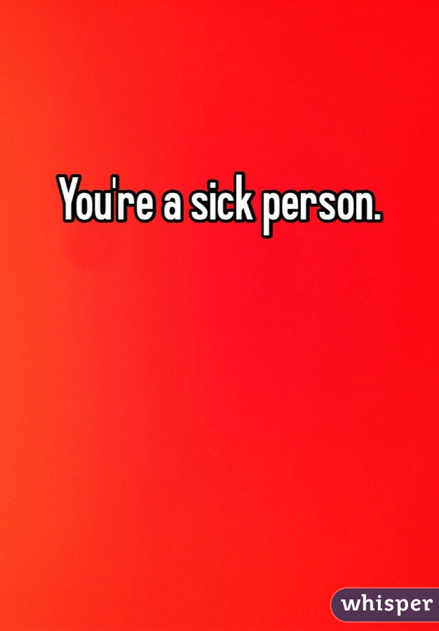 You're a sick person. 