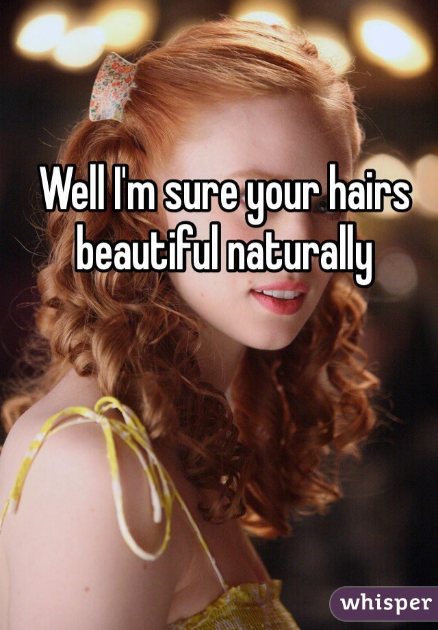 Well I'm sure your hairs beautiful naturally
