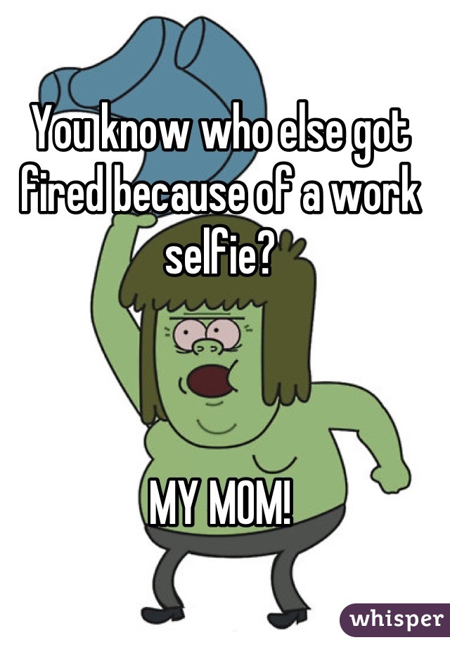 You know who else got fired because of a work selfie?



MY MOM!