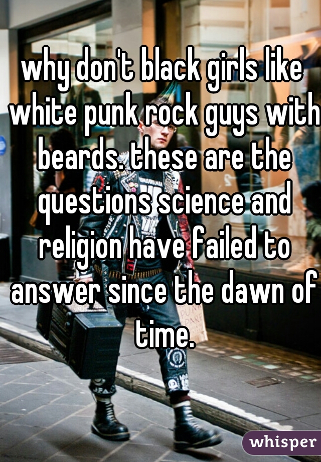why don't black girls like white punk rock guys with beards. these are the questions science and religion have failed to answer since the dawn of time.