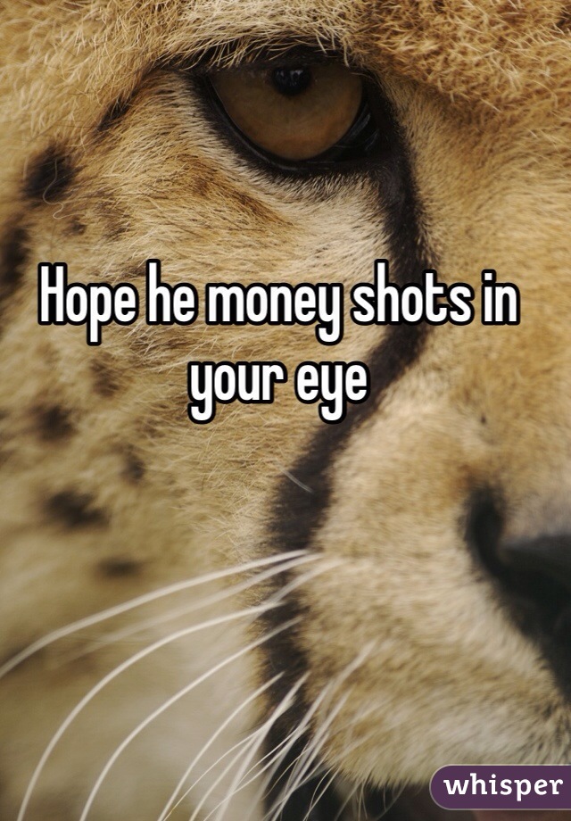 Hope he money shots in your eye 