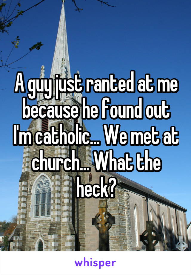 A guy just ranted at me because he found out I'm catholic... We met at church... What the heck?