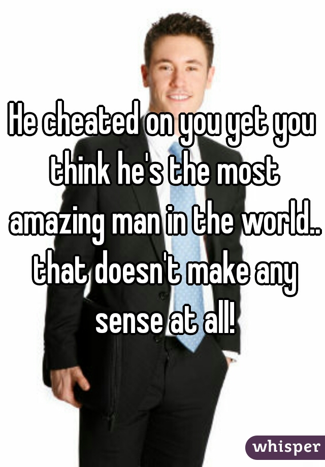 He cheated on you yet you think he's the most amazing man in the world.. that doesn't make any sense at all!