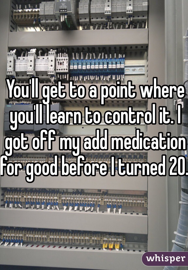 You'll get to a point where you'll learn to control it. I got off my add medication for good before I turned 20. 