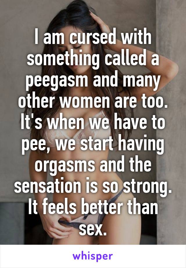 I am cursed with something called a peegasm and many other women are too. It's when we have to pee, we start having orgasms and the sensation is so strong. It feels better than sex.
