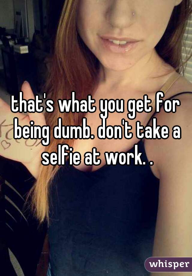 that's what you get for being dumb. don't take a selfie at work. .