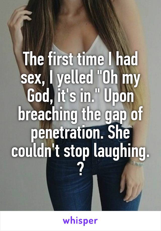 The first time I had sex, I yelled "Oh my God, it's in." Upon breaching the gap of penetration. She couldn't stop laughing. 😐