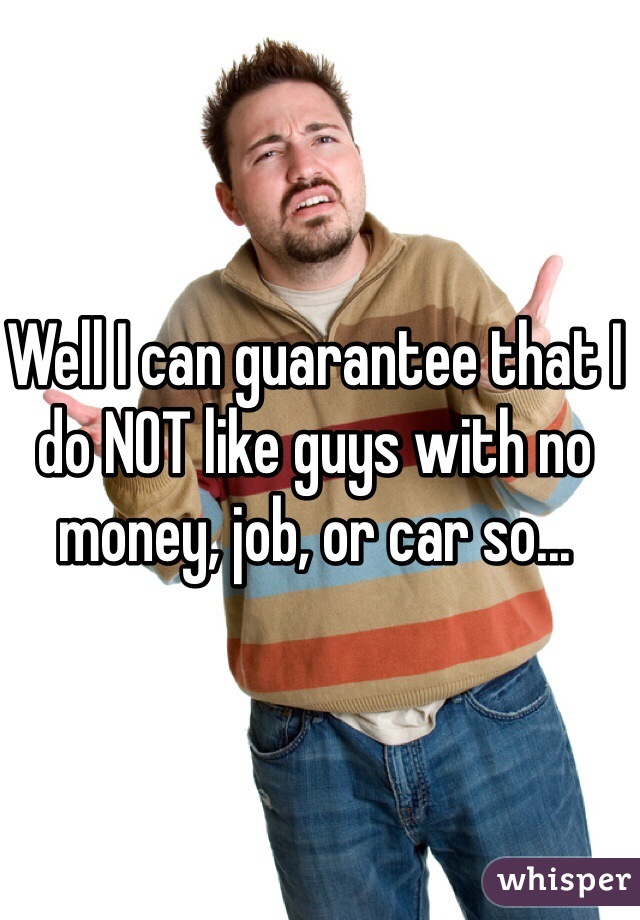 Well I can guarantee that I do NOT like guys with no money, job, or car so...