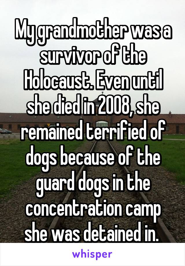 My grandmother was a survivor of the Holocaust. Even until she died in 2008, she remained terrified of dogs because of the guard dogs in the concentration camp she was detained in. 