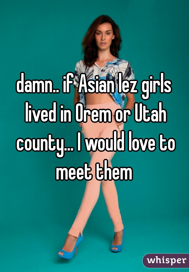 damn.. if Asian lez girls lived in Orem or Utah county... I would love to meet them 