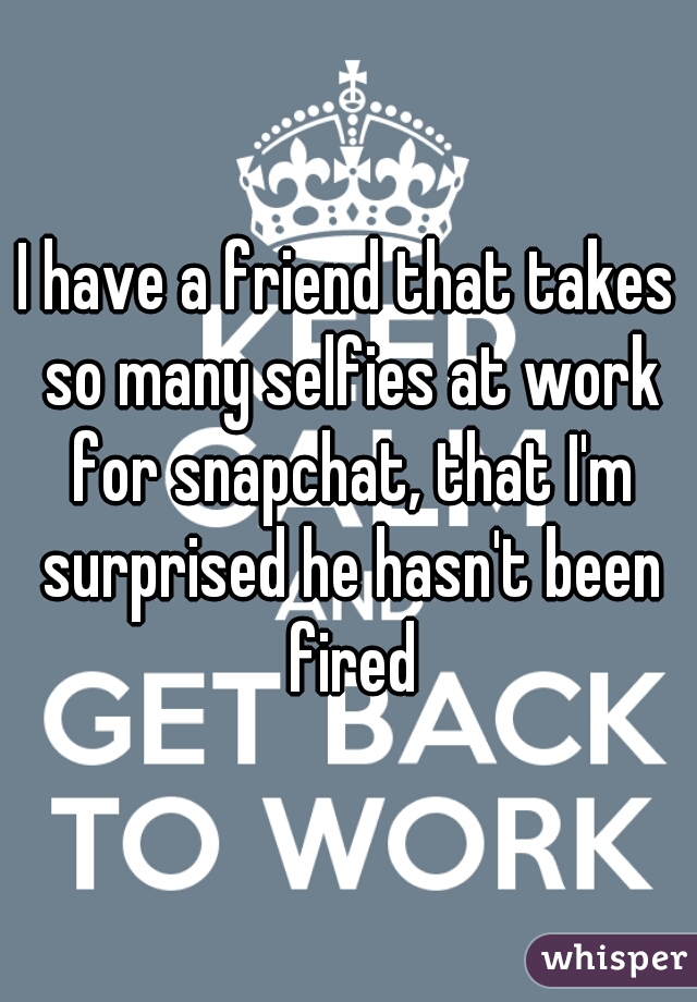 I have a friend that takes so many selfies at work for snapchat, that I'm surprised he hasn't been fired