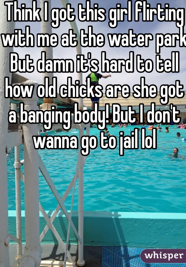 Think I got this girl flirting with me at the water park
But damn it's hard to tell how old chicks are she got a banging body! But I don't wanna go to jail lol