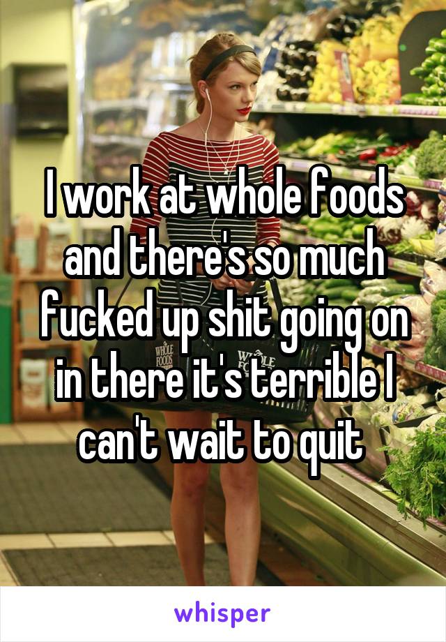 I work at whole foods and there's so much fucked up shit going on in there it's terrible I can't wait to quit 