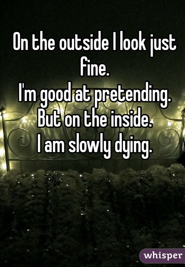 On the outside I look just fine. 
I'm good at pretending. 
But on the inside. 
I am slowly dying. 