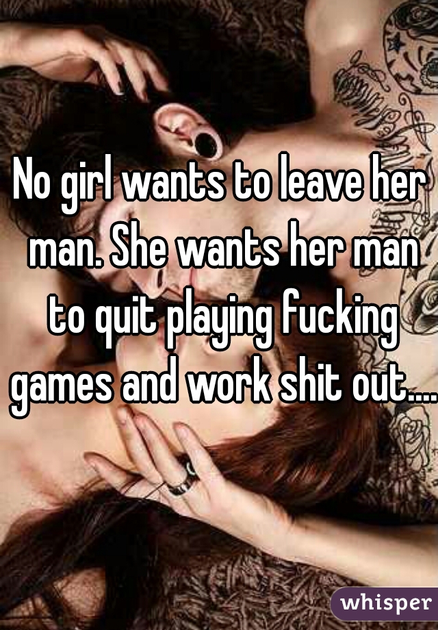 No girl wants to leave her man. She wants her man to quit playing fucking games and work shit out....