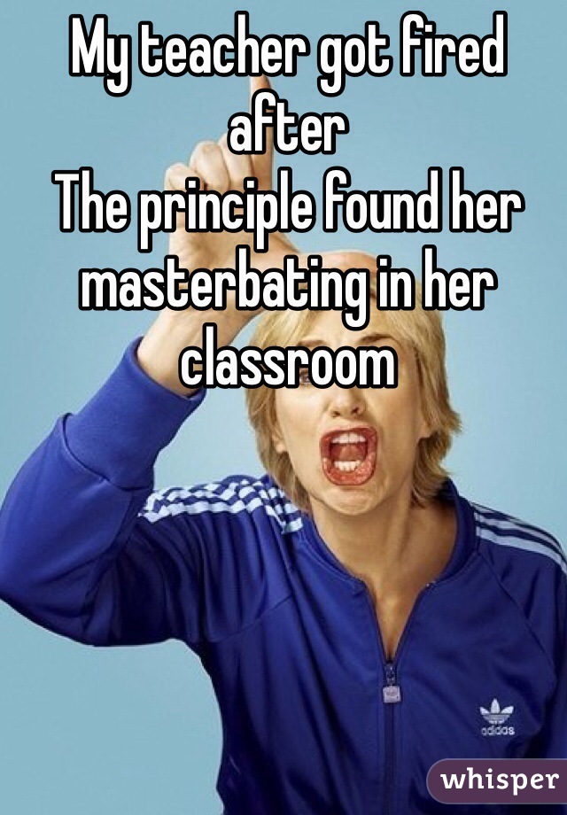 My teacher got fired after
The principle found her masterbating in her classroom 