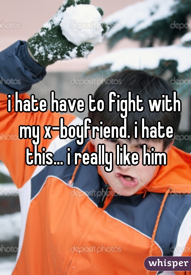 i hate have to fight with my x-boyfriend. i hate this... i really like him