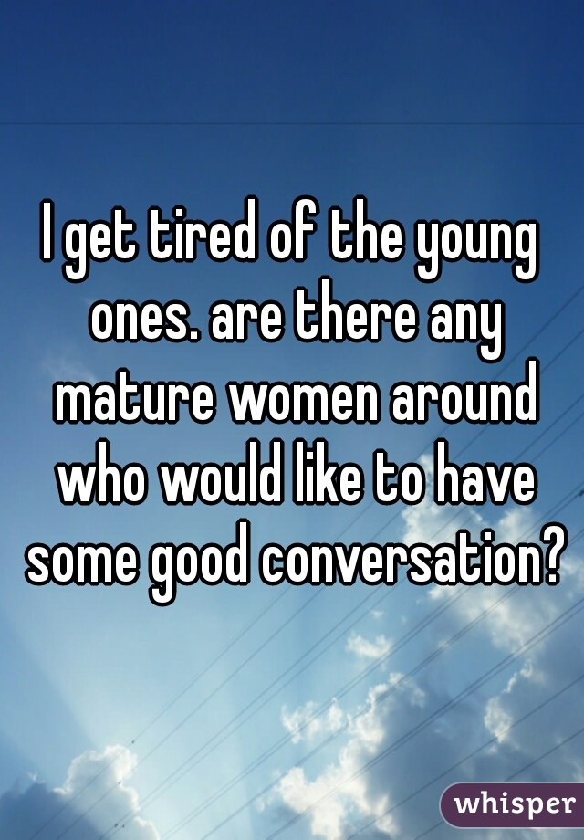 I get tired of the young ones. are there any mature women around who would like to have some good conversation?