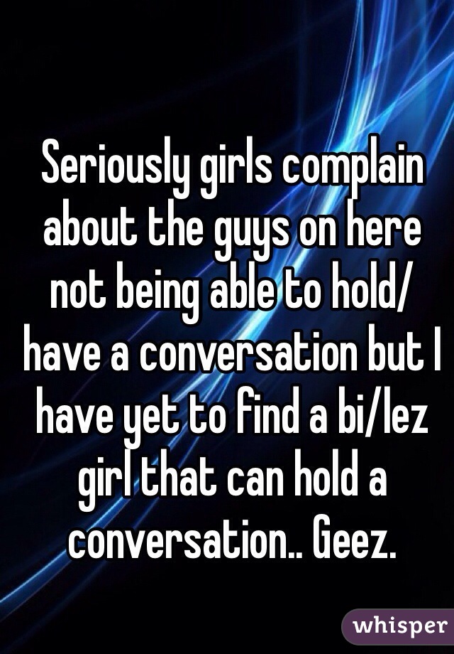 Seriously girls complain about the guys on here not being able to hold/have a conversation but I have yet to find a bi/lez girl that can hold a conversation.. Geez.