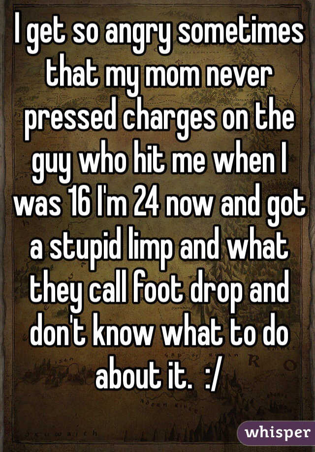 I get so angry sometimes that my mom never pressed charges on the guy who hit me when I was 16 I'm 24 now and got a stupid limp and what they call foot drop and don't know what to do about it.  :/