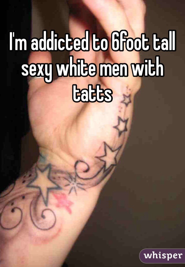 I'm addicted to 6foot tall sexy white men with tatts