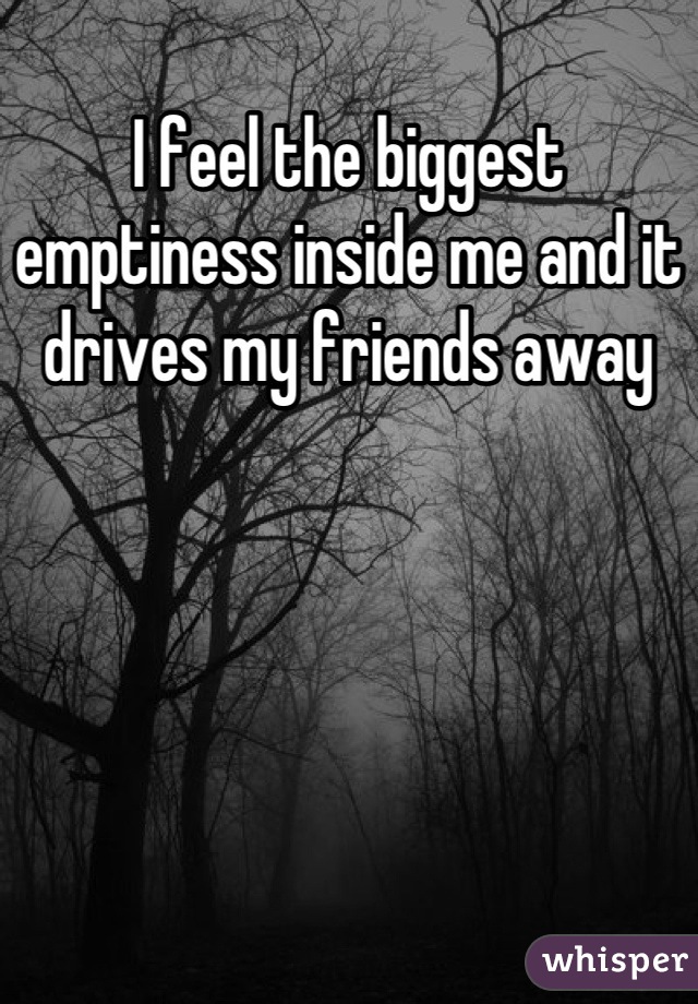 I feel the biggest emptiness inside me and it drives my friends away