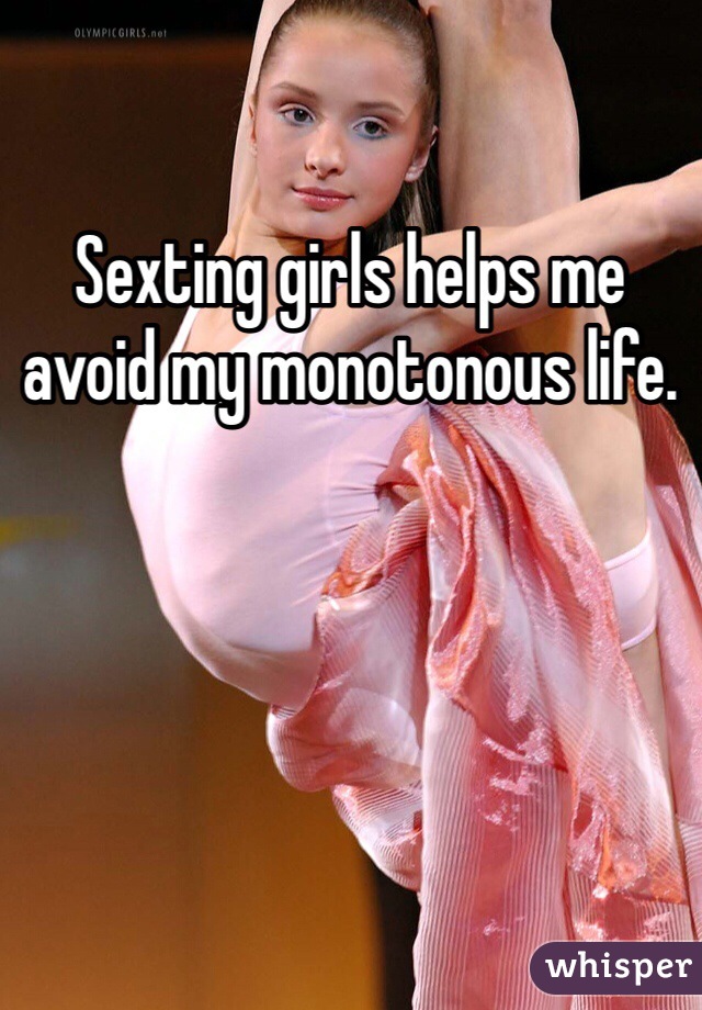 Sexting girls helps me avoid my monotonous life. 