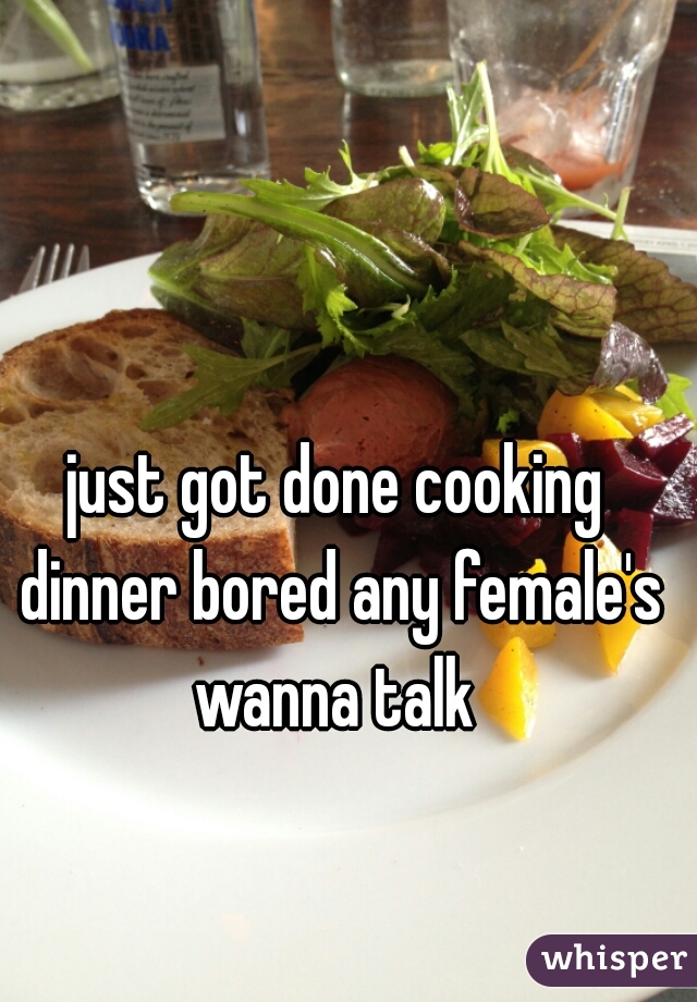 just got done cooking dinner bored any female's wanna talk 