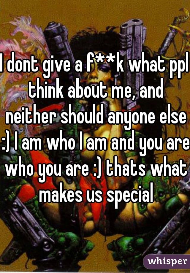 I dont give a f**k what ppl think about me, and neither should anyone else :) I am who I am and you are who you are :) thats what makes us special