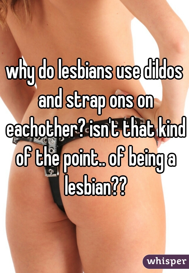 why do lesbians use dildos and strap ons on eachother? isn't that kind of the point.. of being a lesbian??