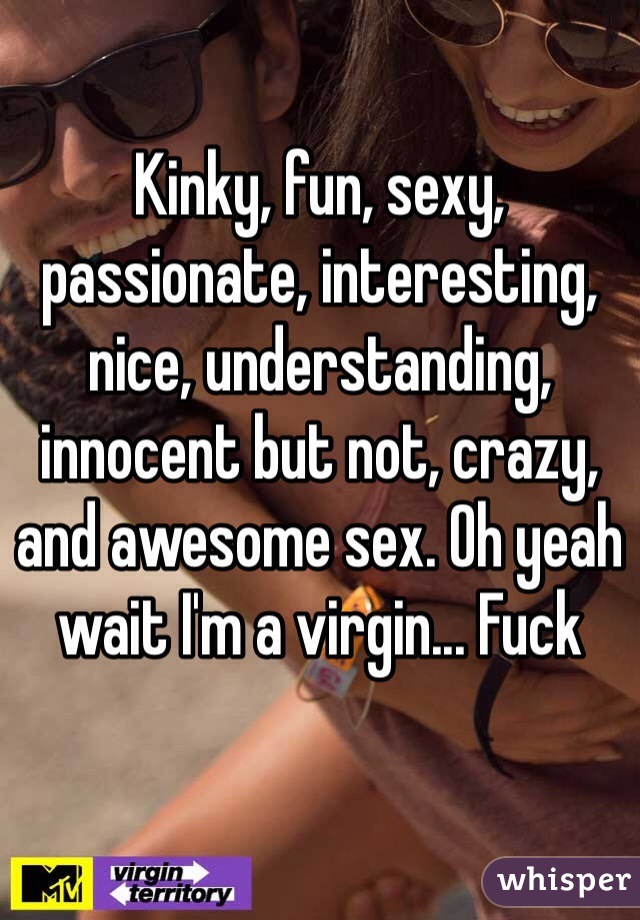 Kinky, fun, sexy, passionate, interesting, nice, understanding, innocent but not, crazy, and awesome sex. Oh yeah wait I'm a virgin... Fuck