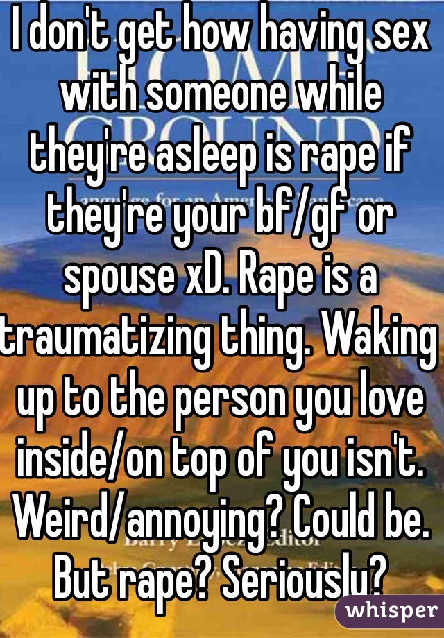 I don't get how having sex with someone while they're asleep is rape if they're your bf/gf or spouse xD. Rape is a traumatizing thing. Waking up to the person you love inside/on top of you isn't. Weird/annoying? Could be. But rape? Seriously?