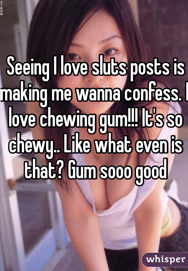 Seeing I love sluts posts is making me wanna confess. I love chewing gum!!! It's so chewy.. Like what even is that? Gum sooo good