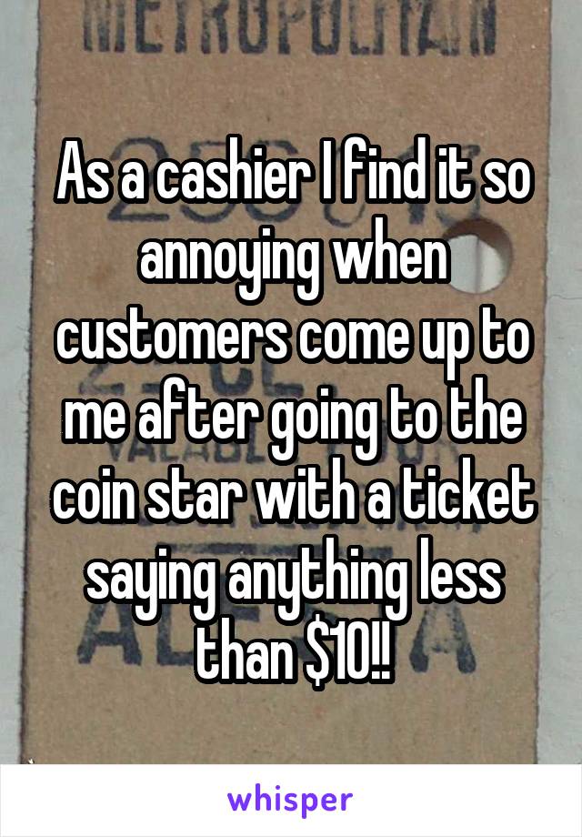As a cashier I find it so annoying when customers come up to me after going to the coin star with a ticket saying anything less than $10!!