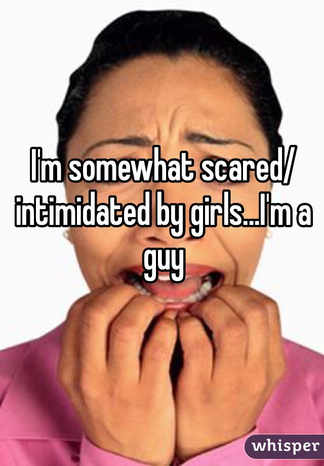 I'm somewhat scared/intimidated by girls...I'm a guy