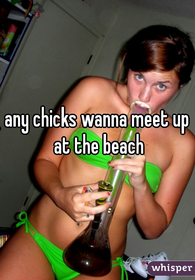 any chicks wanna meet up at the beach