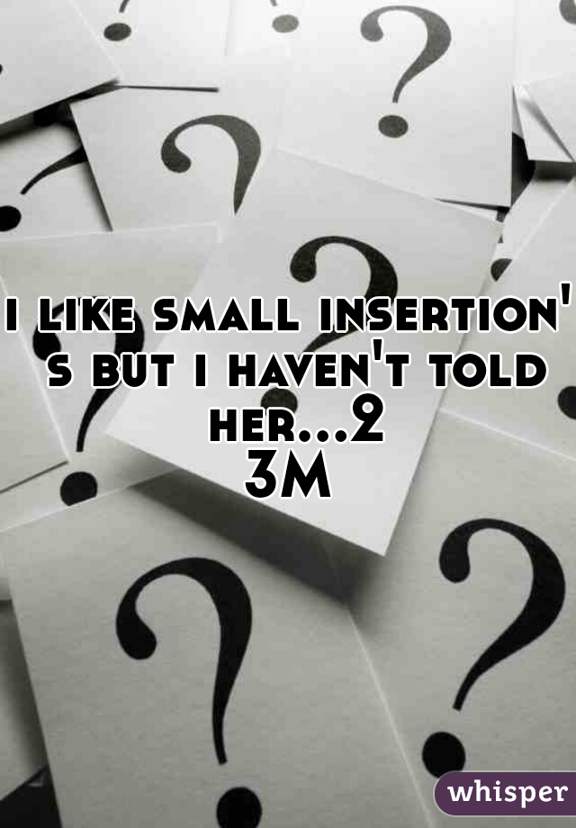 i like small insertion' s but i haven't told her...23M