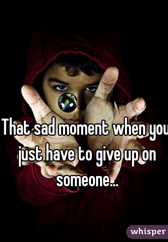 That sad moment when you just have to give up on someone...