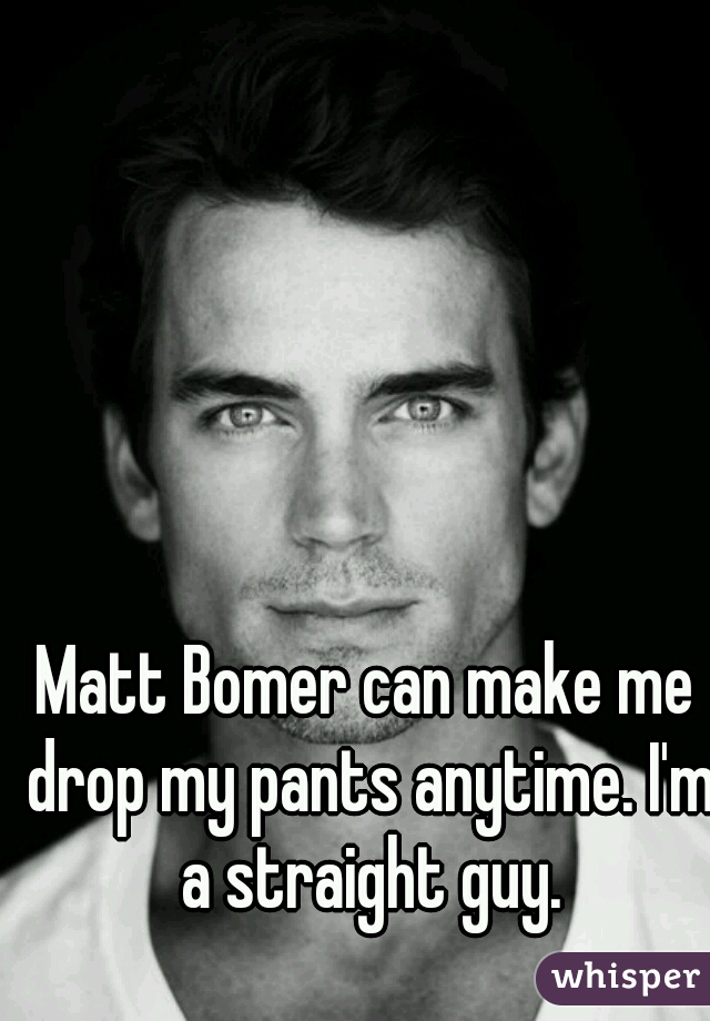 Matt Bomer can make me drop my pants anytime. I'm a straight guy.
 