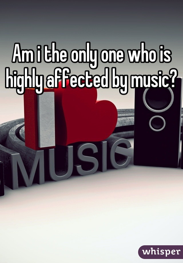 Am i the only one who is highly affected by music?