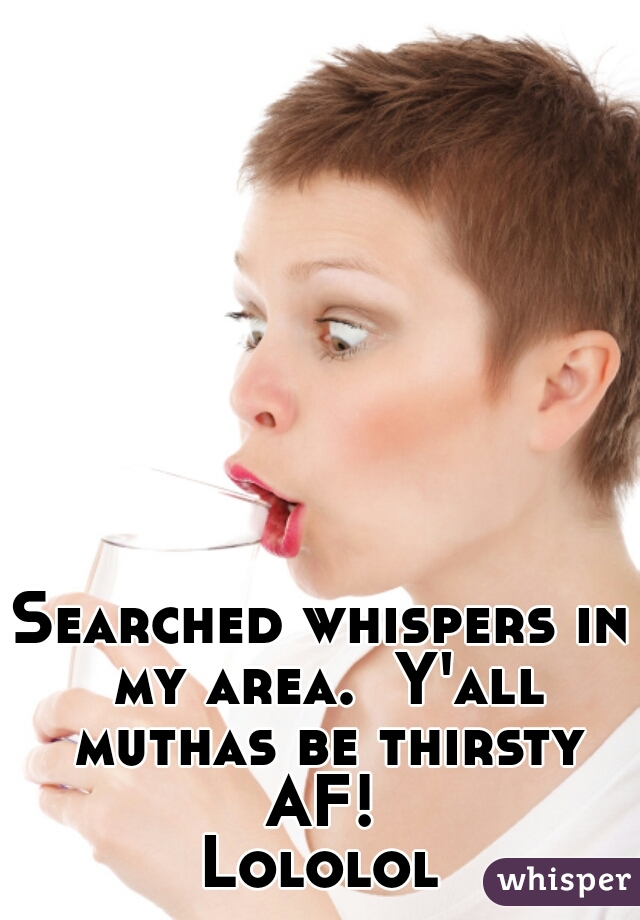 Searched whispers in my area.  Y'all muthas be thirsty AF! 
Lololol