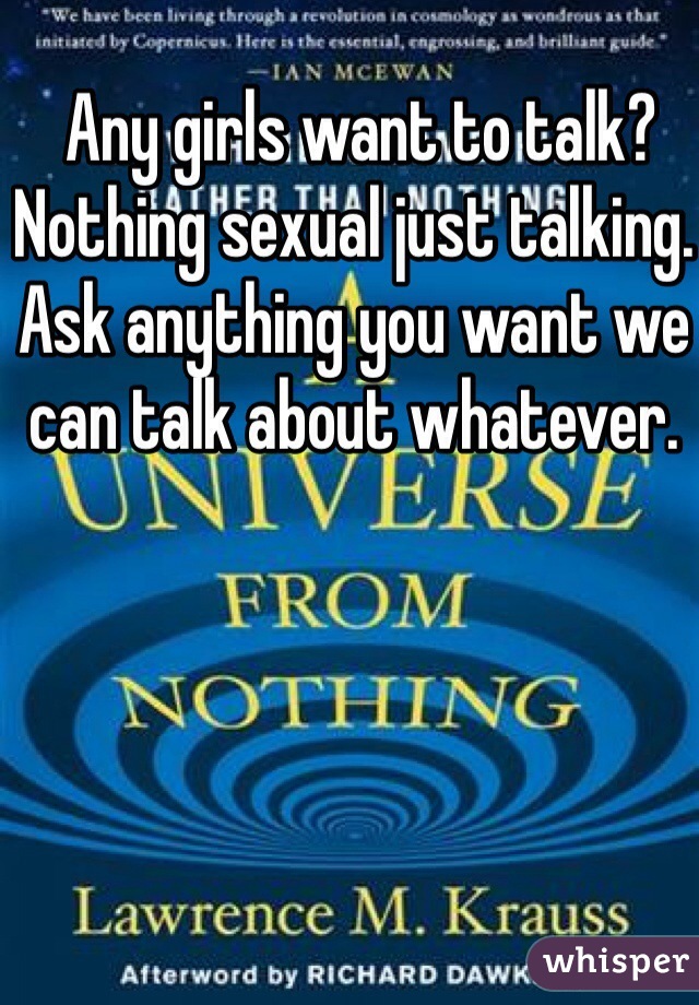  Any girls want to talk?
Nothing sexual just talking.
Ask anything you want we can talk about whatever.