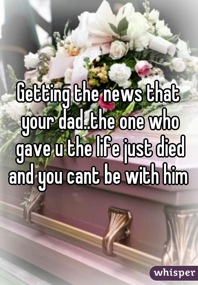 Getting the news that your dad..the one who gave u the life just died and you cant be with him 