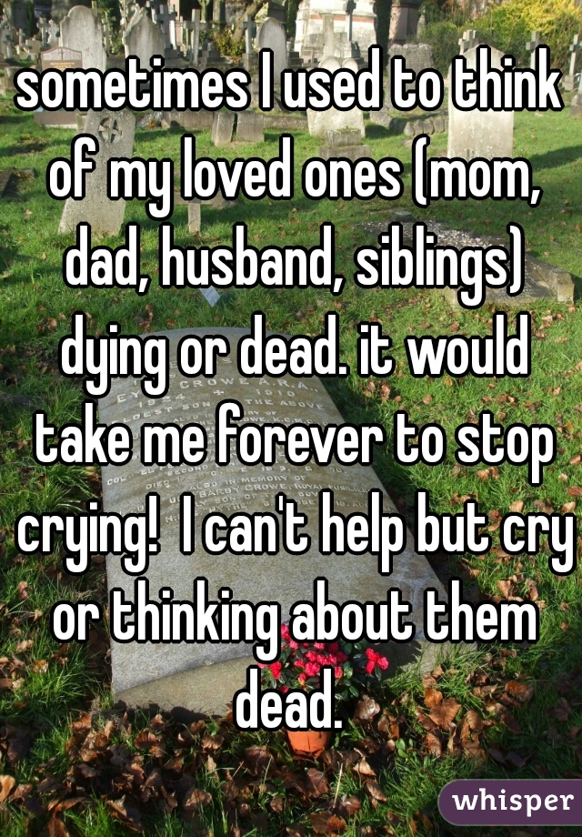 sometimes I used to think of my loved ones (mom, dad, husband, siblings) dying or dead. it would take me forever to stop crying!  I can't help but cry or thinking about them dead. 