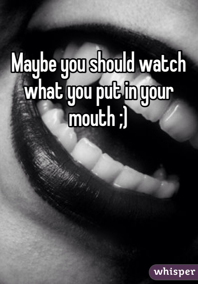 Maybe you should watch what you put in your mouth ;)