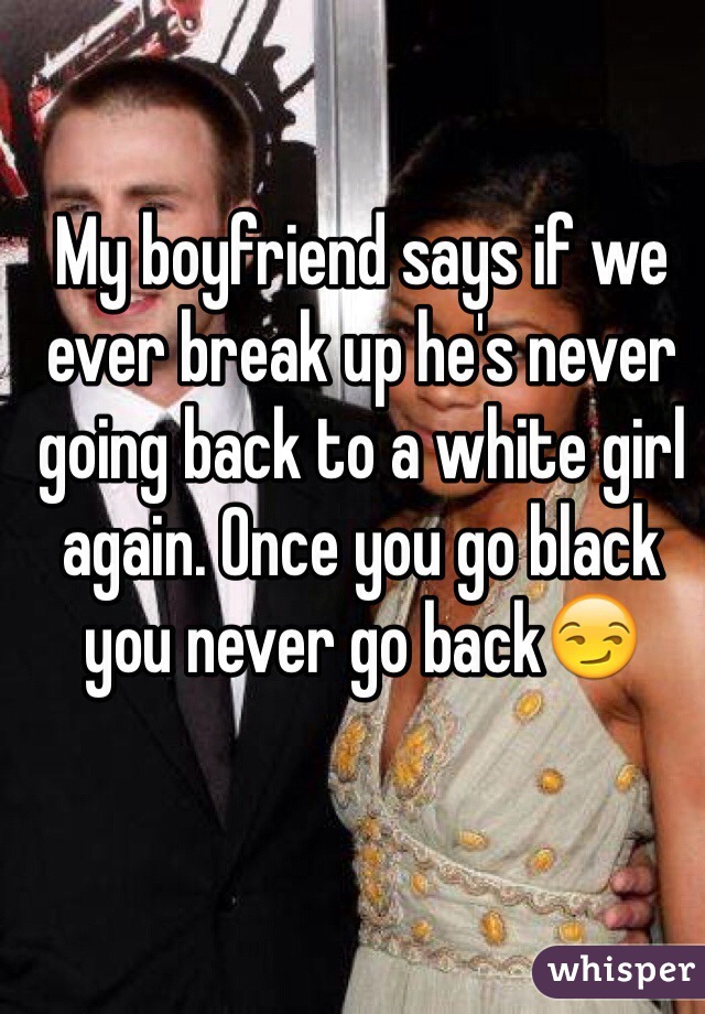 My boyfriend says if we ever break up he's never going back to a white girl again. Once you go black you never go back😏