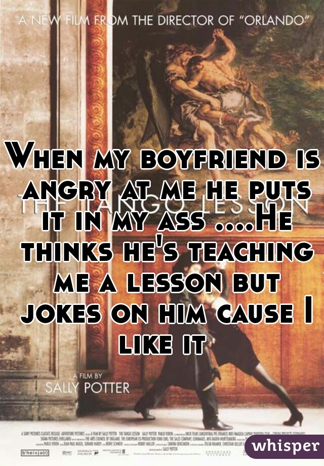 When my boyfriend is angry at me he puts it in my ass ....He thinks he's teaching me a lesson but jokes on him cause I like it 