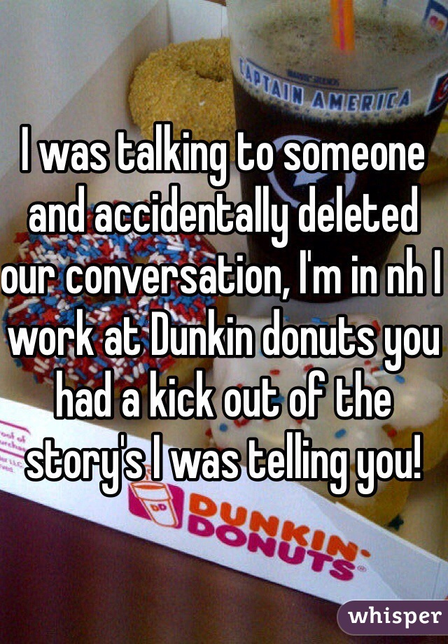 I was talking to someone and accidentally deleted our conversation, I'm in nh I work at Dunkin donuts you had a kick out of the story's I was telling you!