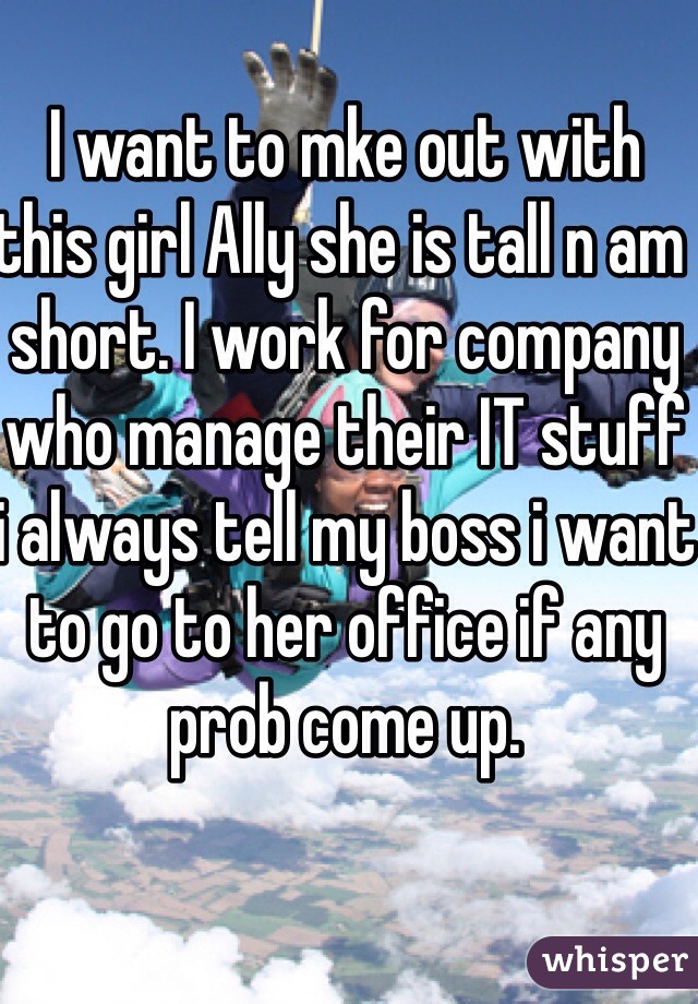 I want to mke out with this girl Ally she is tall n am short. I work for company who manage their IT stuff i always tell my boss i want to go to her office if any prob come up. 