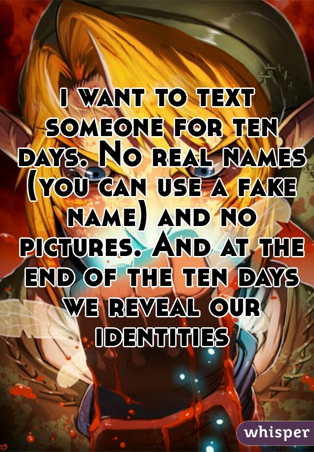 i want to text someone for ten days. No real names (you can use a fake name) and no pictures. And at the end of the ten days we reveal our identities